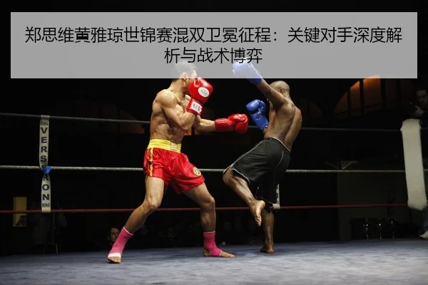 郑思维黄雅琼世锦赛混双卫冕征程：关键对手深度解析与战术博弈